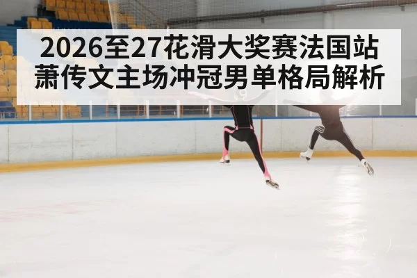 2026至27花滑大奖赛法国站萧传文主场冲冠男单格局解析